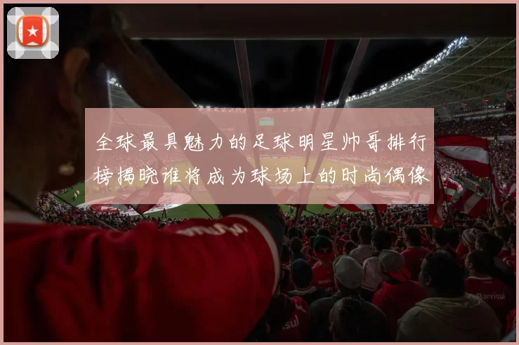 全球最具魅力的足球明星帅哥排行榜揭晓谁将成为球场上的时尚偶像