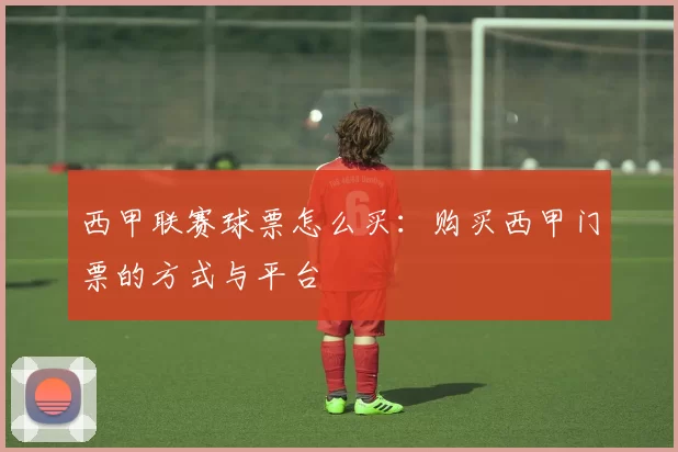 西甲联赛球票怎么买：购买西甲门票的方式与平台