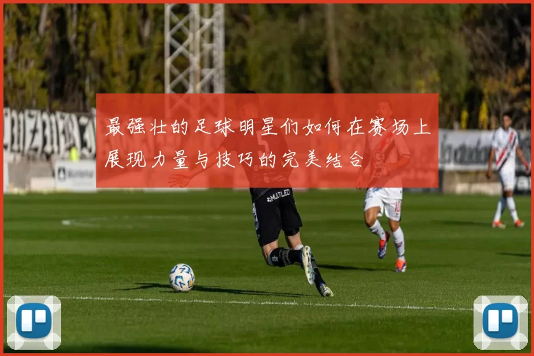 最强壮的足球明星们如何在赛场上展现力量与技巧的完美结合