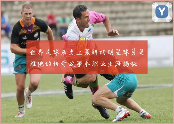 世界足球历史上最胖的明星球员是谁他的传奇故事和职业生涯揭秘