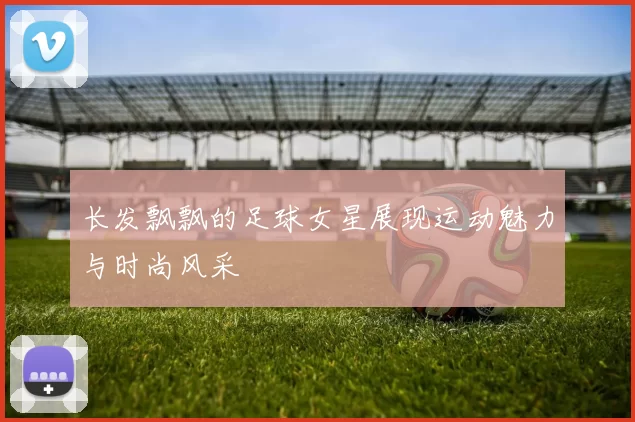 长发飘飘的足球女星展现运动魅力与时尚风采
