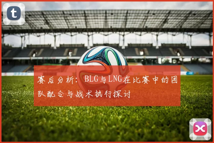 赛后分析：BLG与LNG在比赛中的团队配合与战术执行探讨