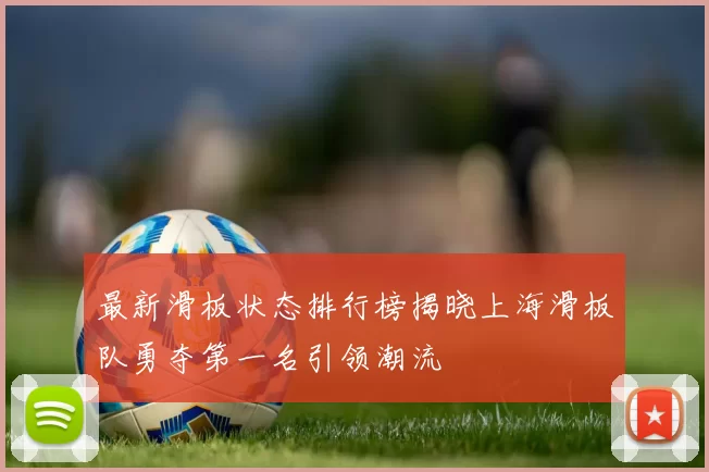 最新滑板状态排行榜揭晓上海滑板队勇夺第一名引领潮流