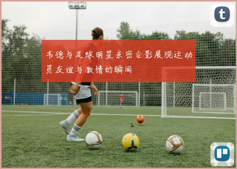 韦德与足球明星亲密合影展现运动员友谊与激情的瞬间