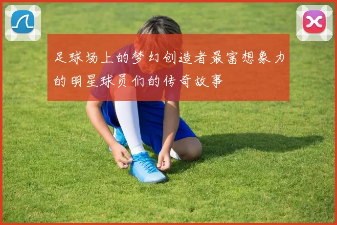足球场上的梦幻创造者最富想象力的明星球员们的传奇故事