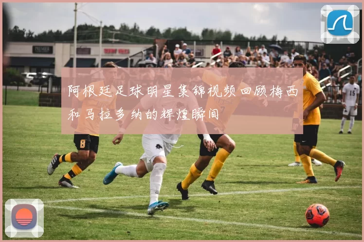 阿根廷足球明星集锦视频回顾梅西和马拉多纳的辉煌瞬间
