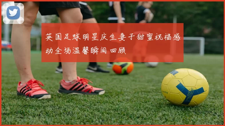 英国足球明星庆生妻子甜蜜祝福感动全场温馨瞬间回顾