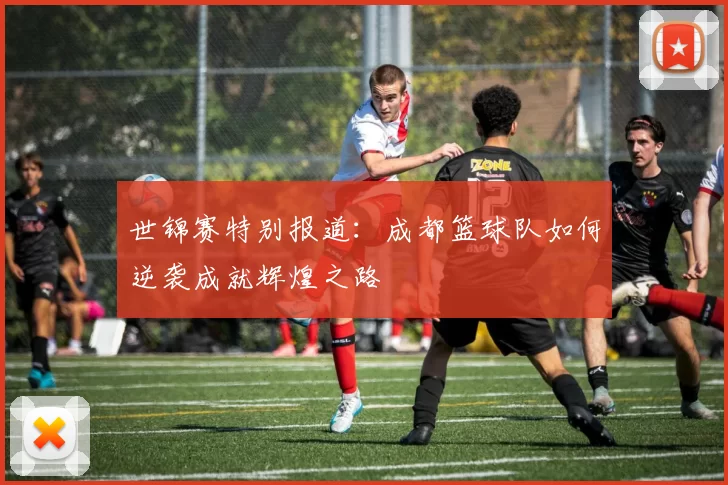 世锦赛特别报道：成都篮球队如何逆袭成就辉煌之路