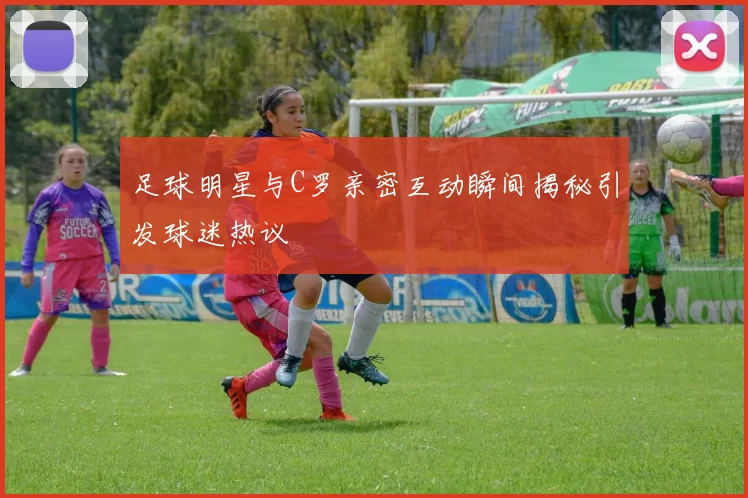 足球明星与C罗亲密互动瞬间揭秘引发球迷热议