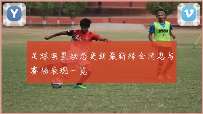 足球明星动态更新最新转会消息与赛场表现一览