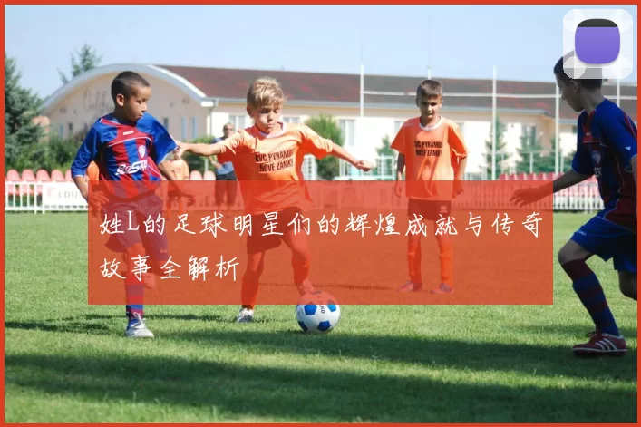 姓L的足球明星们的辉煌成就与传奇故事全解析