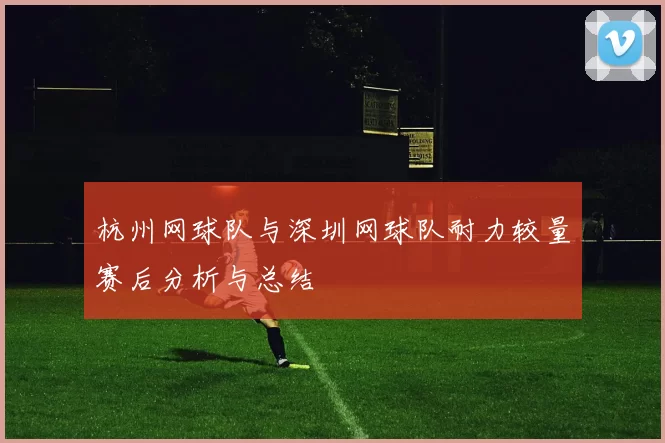 杭州网球队与深圳网球队耐力较量赛后分析与总结
