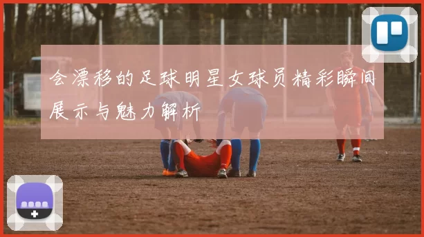 会漂移的足球明星女球员精彩瞬间展示与魅力解析