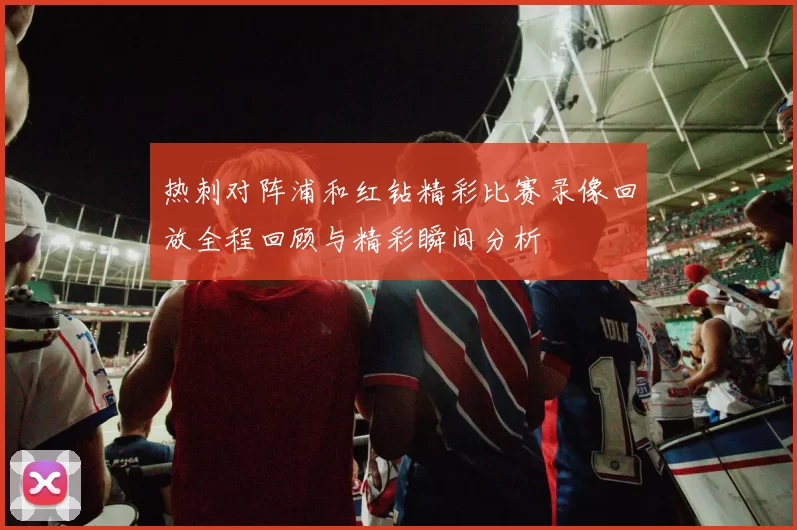 热刺对阵浦和红钻精彩比赛录像回放全程回顾与精彩瞬间分析