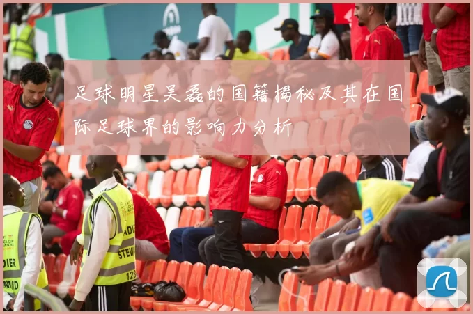 足球明星吴磊的国籍揭秘及其在国际足球界的影响力分析
