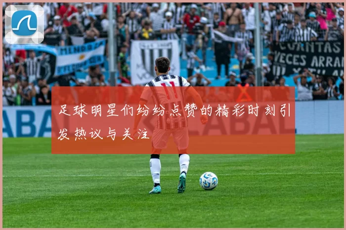 足球明星们纷纷点赞的精彩时刻引发热议与关注