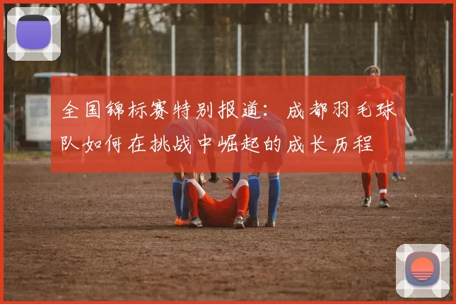 全国锦标赛特别报道：成都羽毛球队如何在挑战中崛起的成长历程