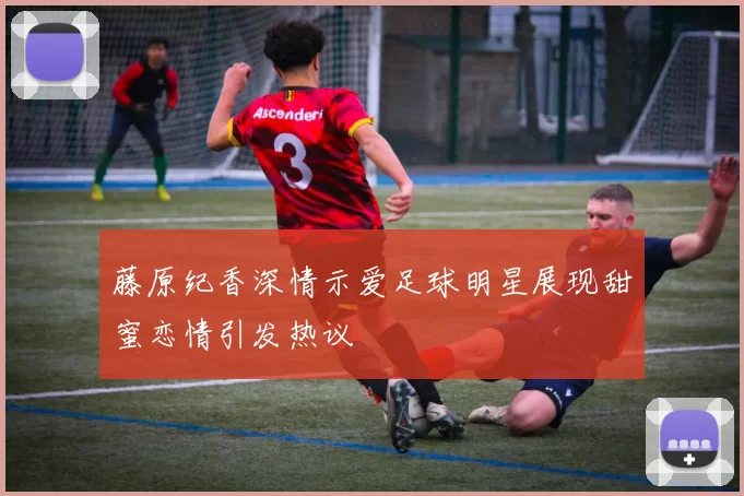 藤原纪香深情示爱足球明星展现甜蜜恋情引发热议
