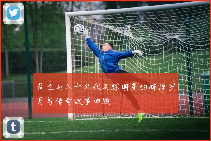 荷兰七八十年代足球明星的辉煌岁月与传奇故事回顾