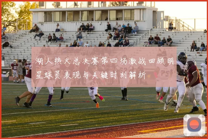 湖人热火总决赛第四场激战回顾明星球员表现与关键时刻解析