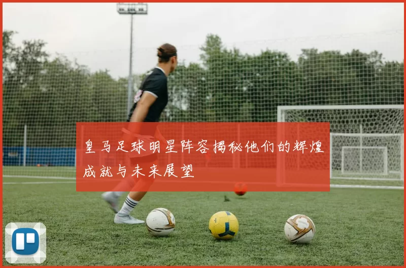 皇马足球明星阵容揭秘他们的辉煌成就与未来展望