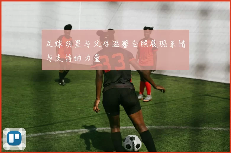 足球明星与父母温馨合照展现亲情与支持的力量