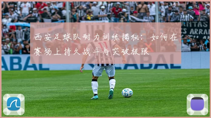 西安足球队耐力训练揭秘：如何在赛场上持久战斗与突破极限