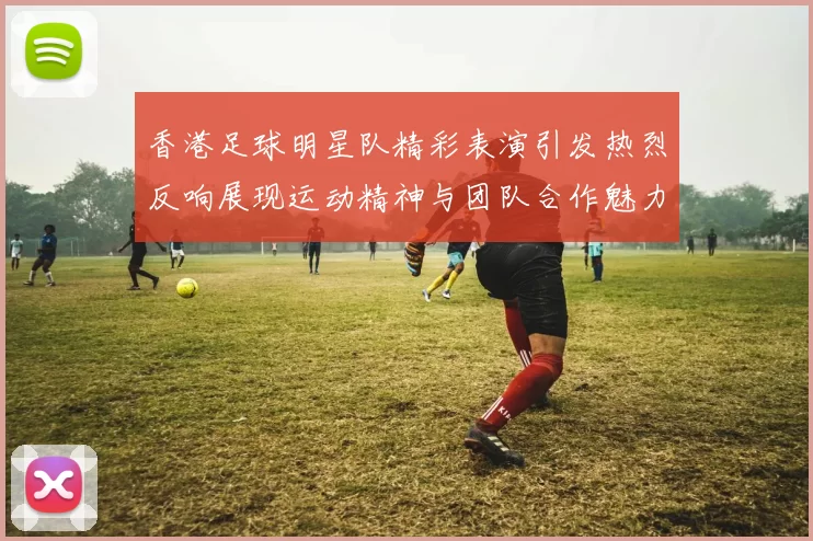 香港足球明星队精彩表演引发热烈反响展现运动精神与团队合作魅力