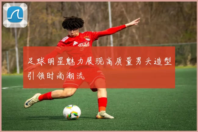 足球明星魅力展现高质量男头造型引领时尚潮流