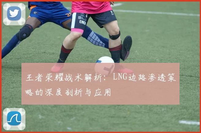 王者荣耀战术解析：LNG边路渗透策略的深度剖析与应用