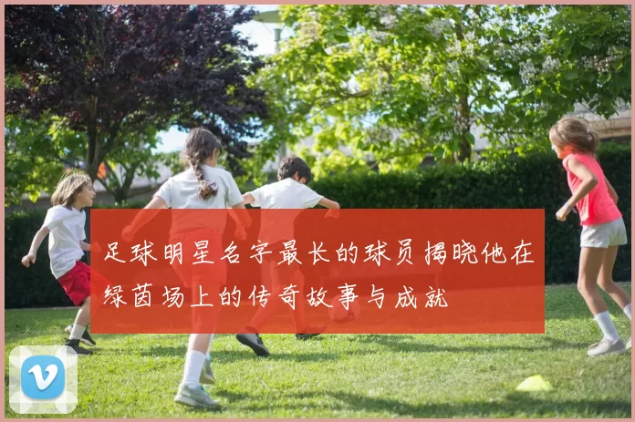 足球明星名字最长的球员揭晓他在绿茵场上的传奇故事与成就
