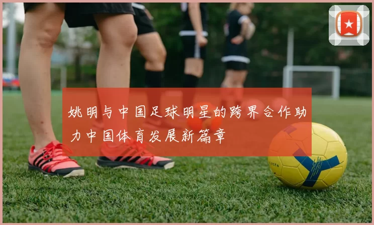 姚明与中国足球明星的跨界合作助力中国体育发展新篇章