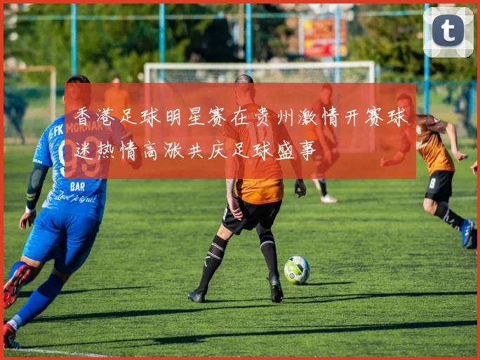 香港足球明星赛在贵州激情开赛球迷热情高涨共庆足球盛事