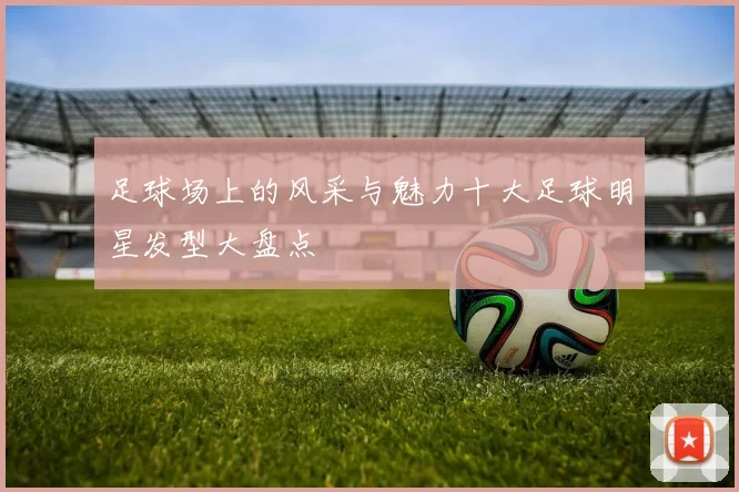 足球场上的风采与魅力十大足球明星发型大盘点
