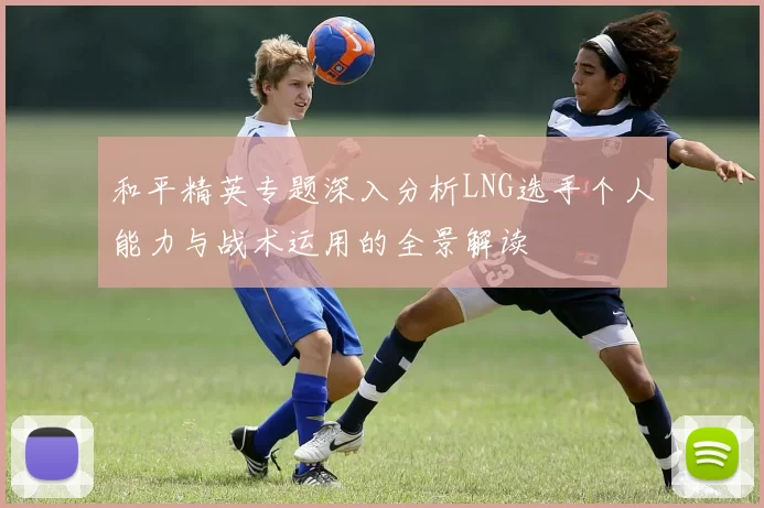 和平精英专题深入分析LNG选手个人能力与战术运用的全景解读