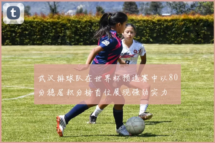 武汉排球队在世界杯预选赛中以80分稳居积分榜首位展现强劲实力