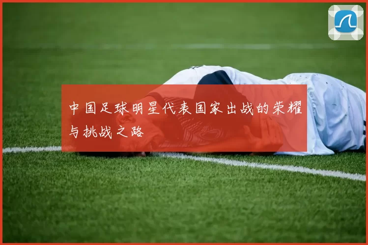 中国足球明星代表国家出战的荣耀与挑战之路