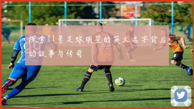 探索11号足球明星的英文名字背后的故事与传奇