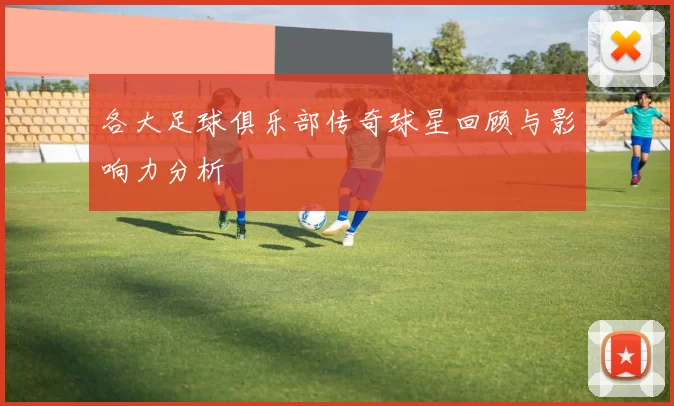 各大足球俱乐部传奇球星回顾与影响力分析