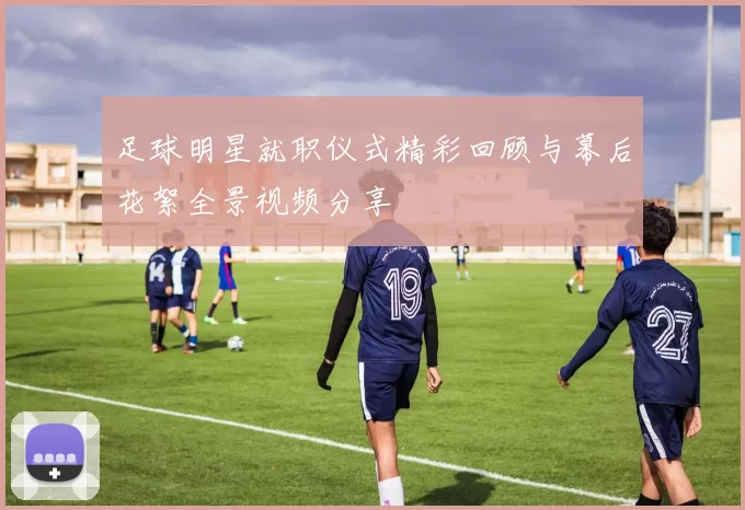 足球明星就职仪式精彩回顾与幕后花絮全景视频分享