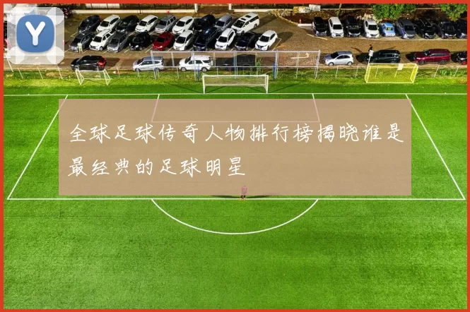 全球足球传奇人物排行榜揭晓谁是最经典的足球明星