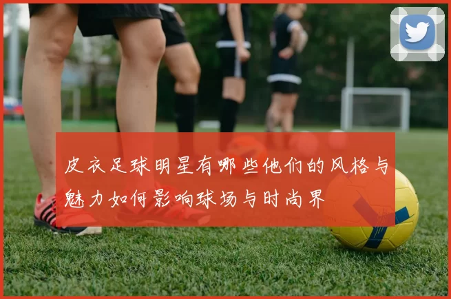 皮衣足球明星有哪些他们的风格与魅力如何影响球场与时尚界
