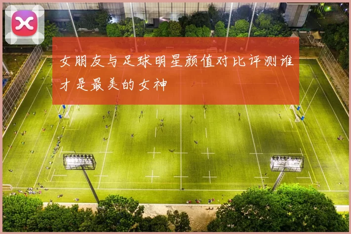 女朋友与足球明星颜值对比评测谁才是最美的女神
