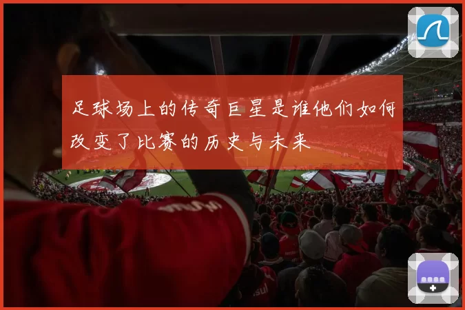 足球场上的传奇巨星是谁他们如何改变了比赛的历史与未来