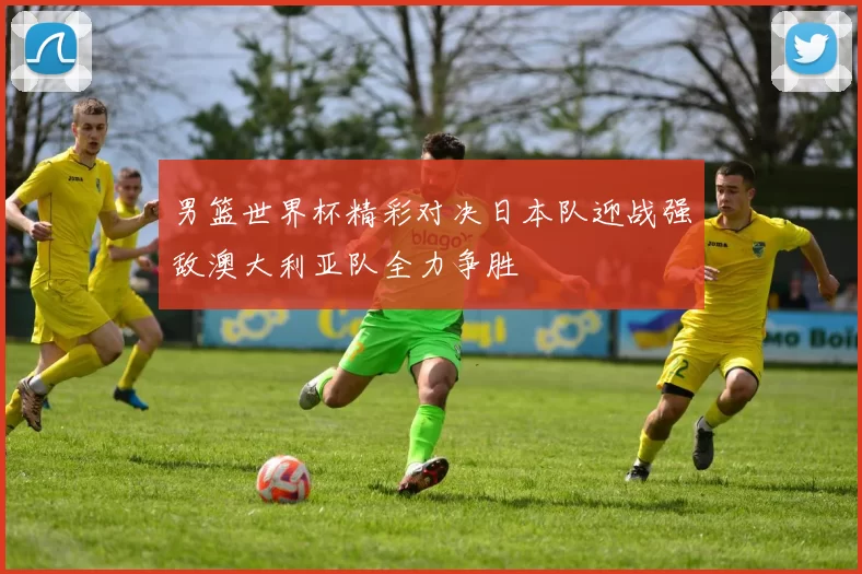 男篮世界杯精彩对决日本队迎战强敌澳大利亚队全力争胜