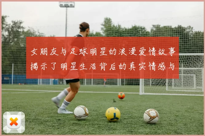 女朋友与足球明星的浪漫爱情故事揭示了明星生活背后的真实情感与挑战