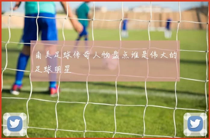 南美足球传奇人物盘点谁是伟大的足球明星