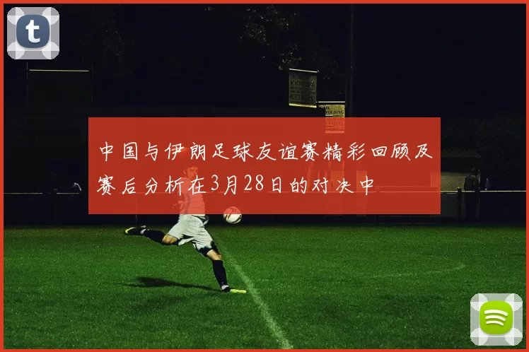 中国与伊朗足球友谊赛精彩回顾及赛后分析在3月28日的对决中