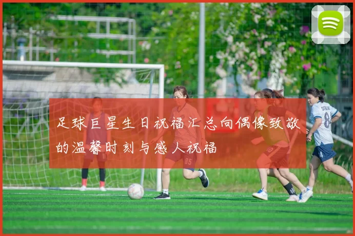 足球巨星生日祝福汇总向偶像致敬的温馨时刻与感人祝福