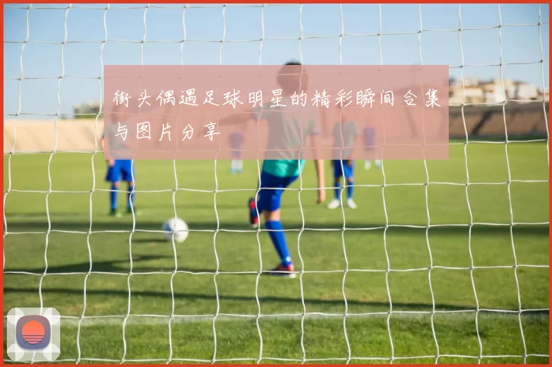街头偶遇足球明星的精彩瞬间合集与图片分享